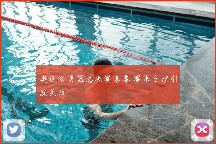 奥运会男篮总决赛落幕 赛果出炉引发关注