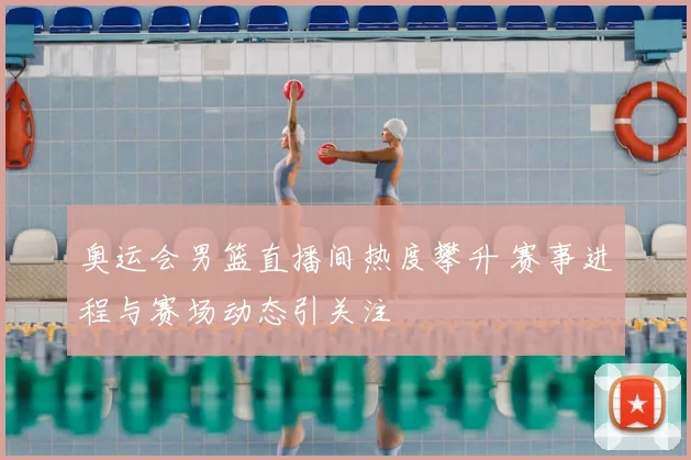 奥运会男篮直播间热度攀升 赛事进程与赛场动态引关注