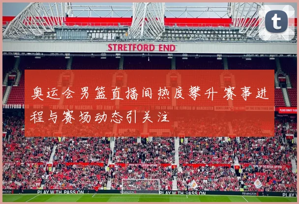 奥运会男篮直播间热度攀升 赛事进程与赛场动态引关注