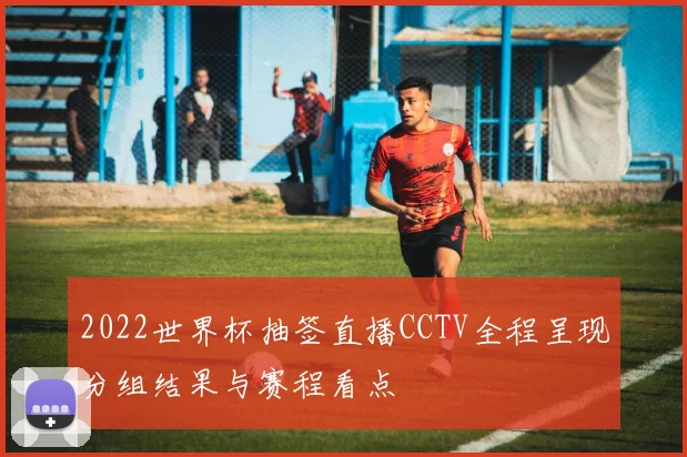 2022世界杯抽签直播CCTV全程呈现分组结果与赛程看点