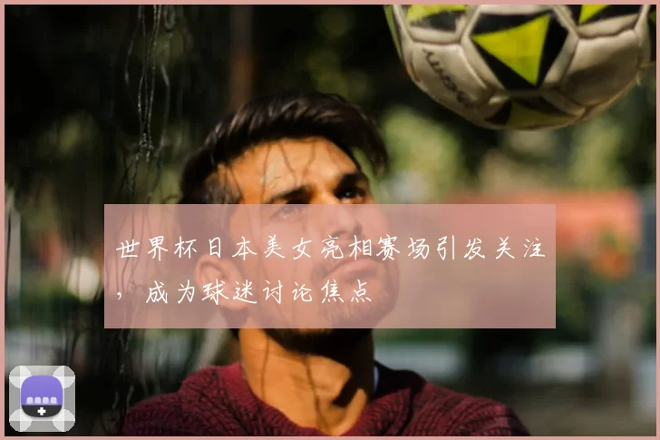 世界杯日本美女亮相赛场引发关注,成为球迷讨论焦点