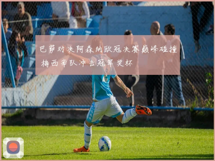 巴萨对决阿森纳欧冠决赛巅峰碰撞 梅西率队冲击冠军奖杯