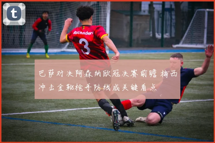 巴萨对决阿森纳欧冠决赛前瞻 梅西冲击金靴枪手防线成关键看点