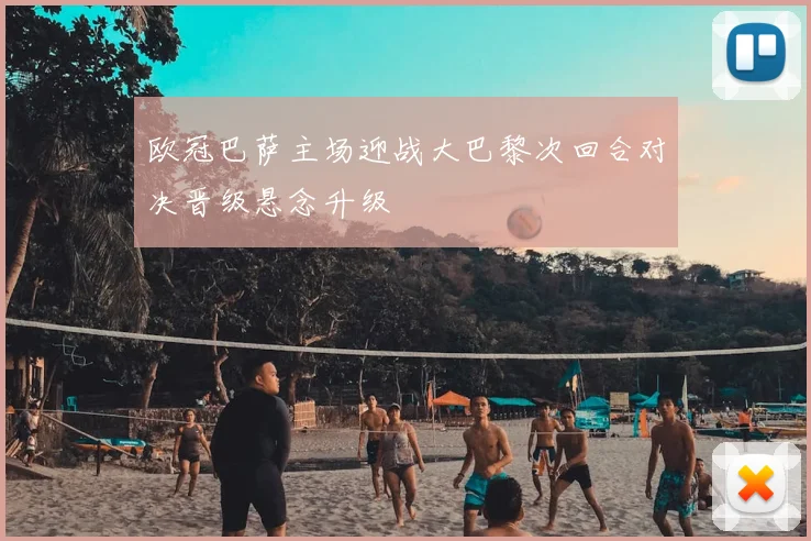 欧冠巴萨主场迎战大巴黎次回合对决晋级悬念升级