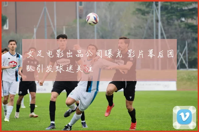女足电影出品公司曝光 影片幕后团队引发球迷关注