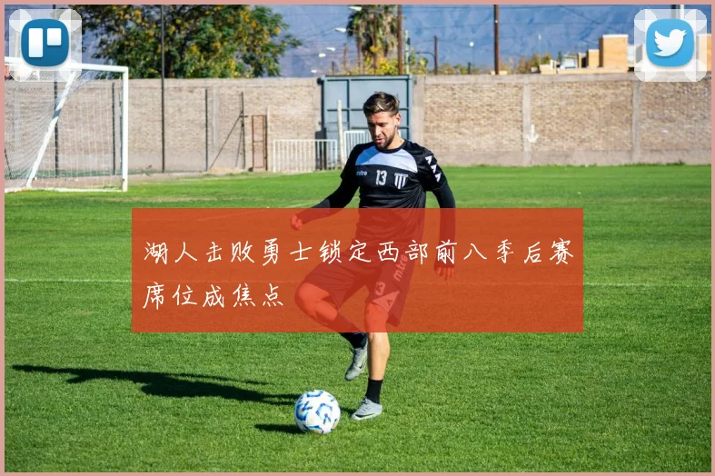 湖人击败勇士锁定西部前八季后赛席位成焦点