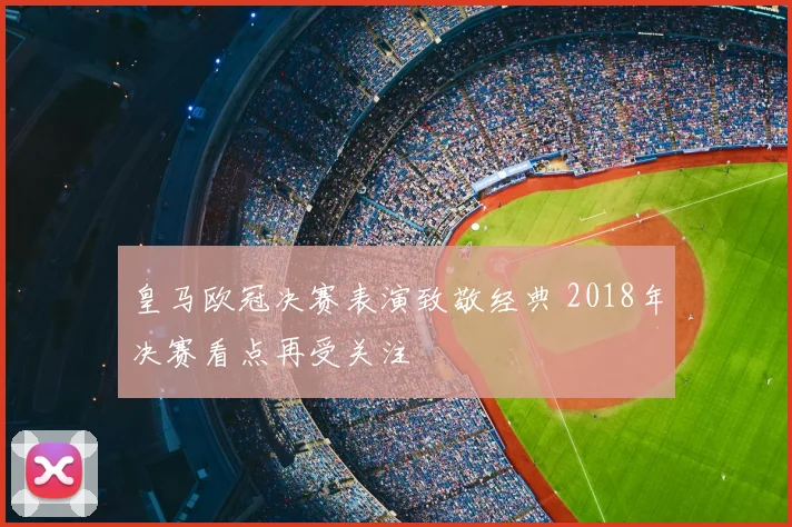 皇马欧冠决赛表演致敬经典 2018年决赛看点再受关注