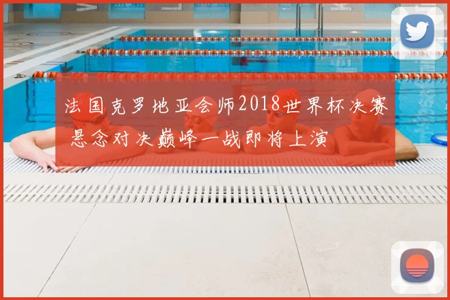 法国克罗地亚会师2018世界杯决赛 悬念对决巅峰一战即将上演