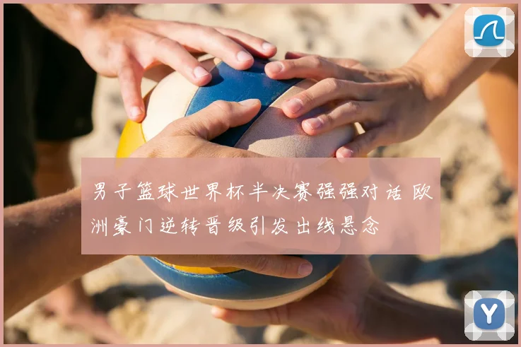 男子篮球世界杯半决赛强强对话 欧洲豪门逆转晋级引发出线悬念