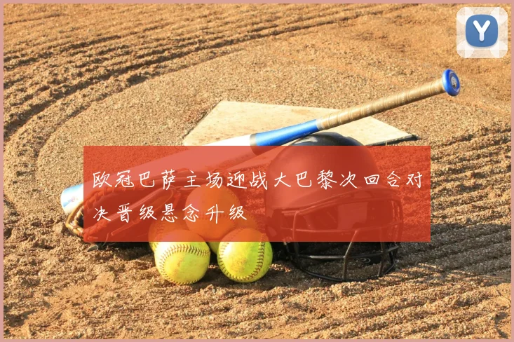 欧冠巴萨主场迎战大巴黎次回合对决晋级悬念升级