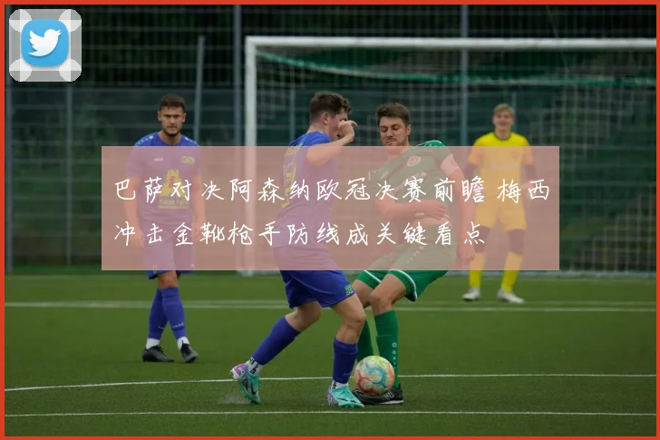 巴萨对决阿森纳欧冠决赛前瞻 梅西冲击金靴枪手防线成关键看点