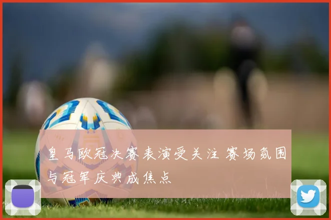 皇马欧冠决赛表演受关注 赛场氛围与冠军庆典成焦点