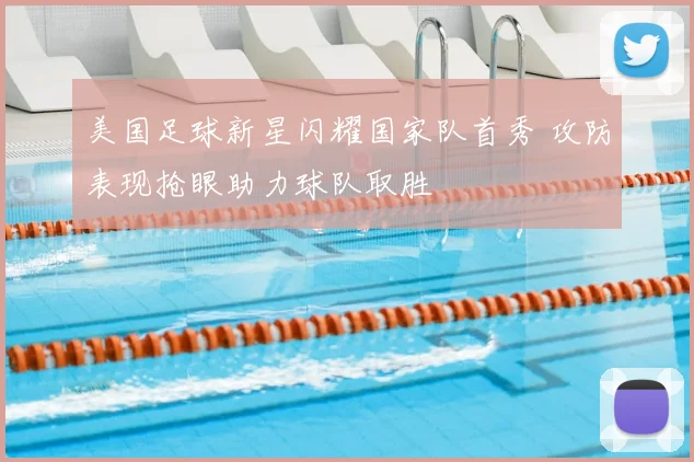 美国足球新星闪耀国家队首秀 攻防表现抢眼助力球队取胜