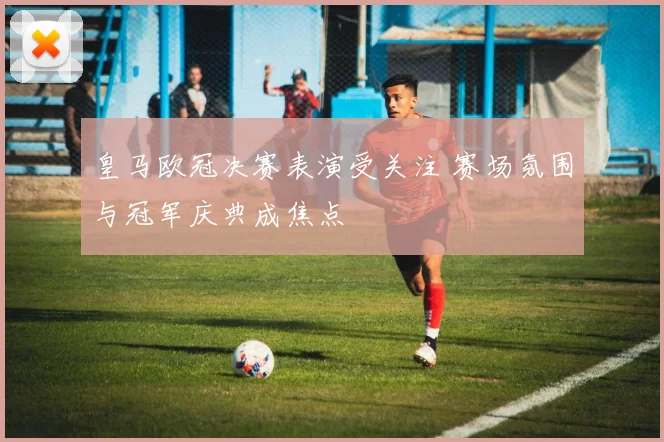 皇马欧冠决赛表演受关注 赛场氛围与冠军庆典成焦点