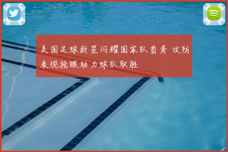 美国足球新星闪耀国家队首秀 攻防表现抢眼助力球队取胜