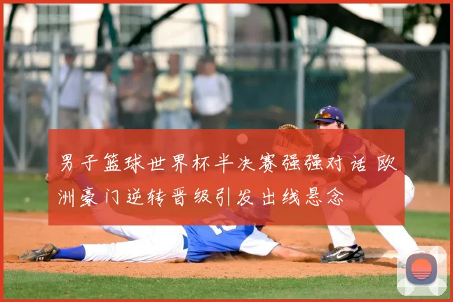 男子篮球世界杯半决赛强强对话 欧洲豪门逆转晋级引发出线悬念